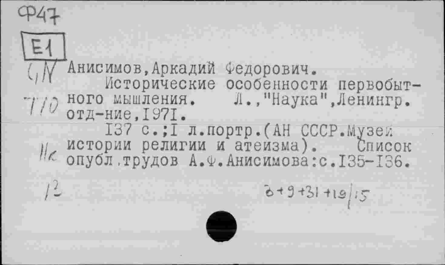 ﻿w
Гц]
у Анисимов, Аркадий Федорович.
' 1 Исторические особенности первобыт-ц /л ного мышления. Л.,"Наука",Ленингр.
■ ' 7 отд-ние,1971.
137 с.;1 л.портр.(АН СССР.Музеи ц истории религии и атеизма). Список ґ опубл,трудов А.Ф.Анисимова:с.135-136.
Ъ* 3+Ы -+13/.'” і J